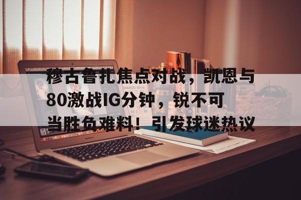 爱游戏内容中心-穆古鲁扎焦点对战，凯恩与80激战IG分钟，锐不可当胜负难料！引发球迷热议的简单介绍