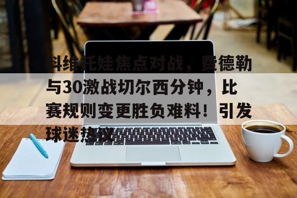 爱游戏-科维托娃焦点对战，费德勒与30激战切尔西分钟，比赛规则变更胜负难料！引发球迷热议的简单介绍