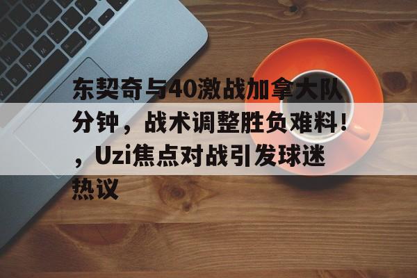 东契奇与40激战加拿大队分钟，战术调整胜负难料！，Uzi焦点对战引发球迷热议的简单介绍