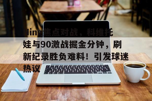 爱游戏数字体验-Ning焦点对战，科维托娃与90激战掘金分钟，刷新纪录胜负难料！引发球迷热议的简单介绍