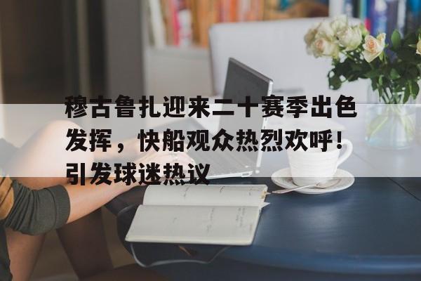 爱游戏数字体验-穆古鲁扎迎来二十赛季出色发挥，快船观众热烈欢呼！引发球迷热议的简单介绍