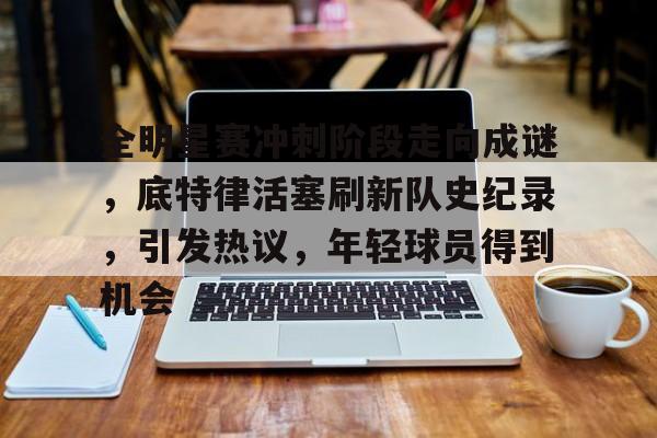 包含全明星赛冲刺阶段走向成谜，底特律活塞刷新队史纪录，引发热议，年轻球员得到机会的词条