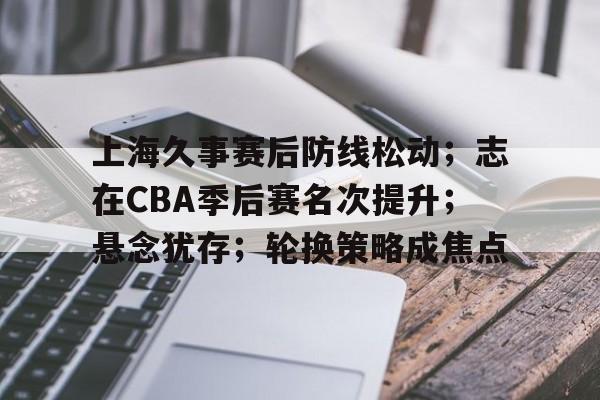 上海久事赛后防线松动；志在CBA季后赛名次提升；悬念犹存；轮换策略成焦点的简单介绍